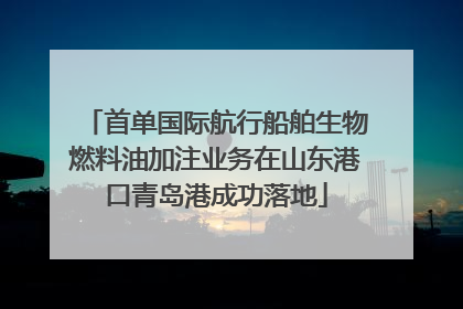 首单国际航行船舶生物燃料油加注业务在山东港口青岛港成功落地