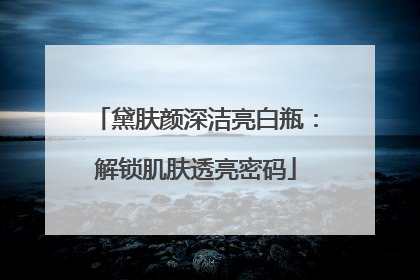 黛肤颜深洁亮白瓶：解锁肌肤透亮密码