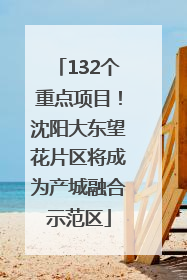 132个重点项目！沈阳大东望花片区将成为产城融合示范区