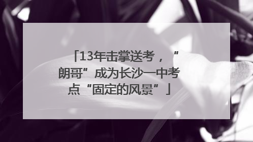 13年击掌送考，“朗哥”成为长沙一中考点“固定的风景”