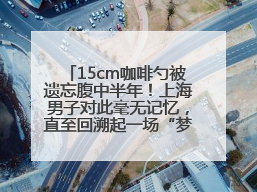 15cm咖啡勺被遗忘腹中半年！上海男子对此毫无记忆，直至回溯起一场“梦境”般的经历