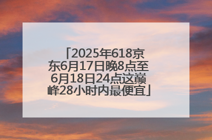 2025年618京东6月17日晚8点至6月18日24点这巅峰28小时内最便宜