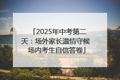 2025年中考第二天：场外家长温情守候 场内考生自信答卷