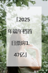 2025年端午档首日票房1.47亿