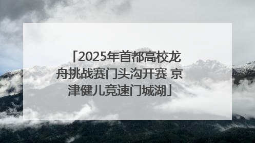 2025年首都高校龙舟挑战赛门头沟开赛 京津健儿竞速门城湖