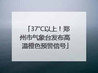 37℃以上！郑州市气象台发布高温橙色预警信号