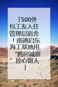 500外包工友入住管理层宿舍！南通启东海工基地用“腾房诚意”拴心留人