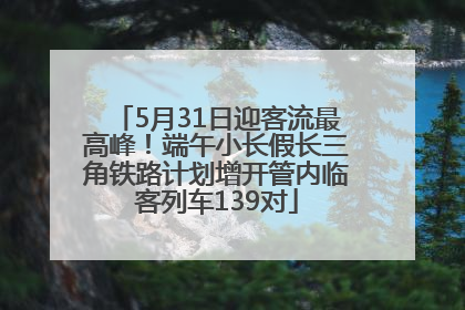 5月31日迎客流最高峰!端午小长假长三角铁路计划增开管内临客列车139对