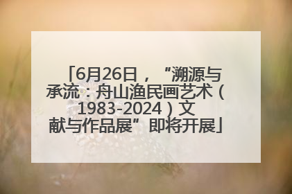 6月26日，“溯源与承流：舟山渔民画艺术（1983-2024）文献与作品展”即将开展