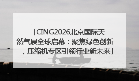 CING2026北京国际天然气展全球启幕：聚焦绿色创新，压缩机专区引领行业新未来